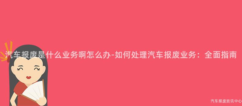 汽车报废是什么业务啊怎么办-如何处理汽车报废业务：全面指南