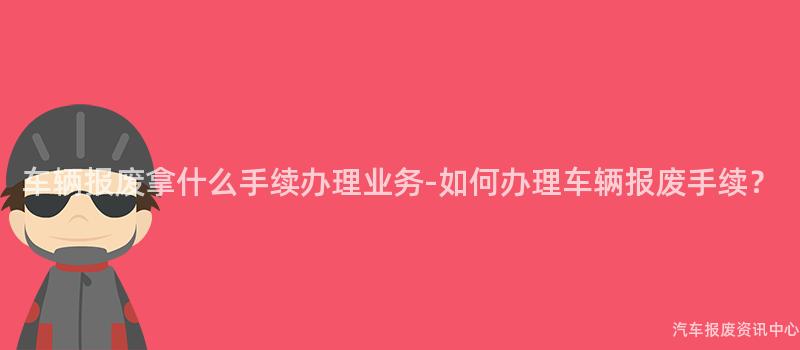 车辆报废拿什么手续办理业务-如何办理车辆报废手续？