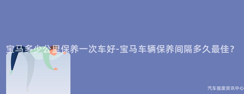 宝马多少公里保养一次车好-宝马车辆保养间隔多久最佳？