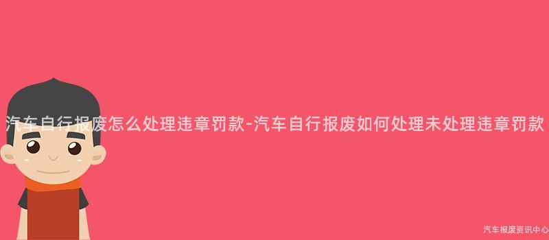 汽车自行报废怎么处理违章罚款-汽车自行报废如何处理未处理违章罚款