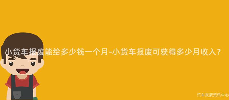 小货车报废能给多少钱一个月-小货车报废可获得多少月收入？