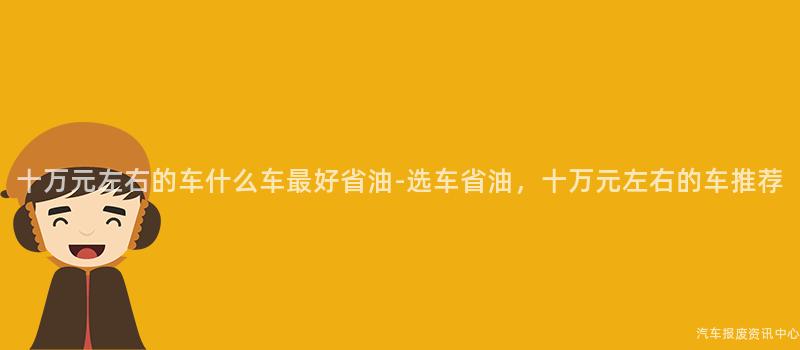 十万元左右的车什么车最好省油-选车省油，十万元左右的车推荐