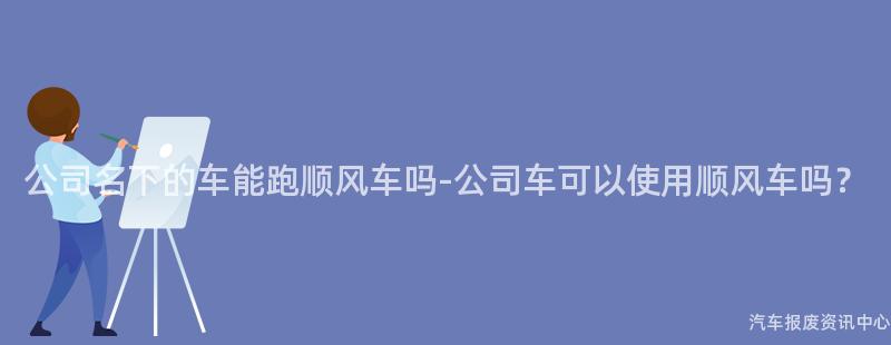 公司名下的车能跑顺风车吗-公司车可以使用顺风车吗？