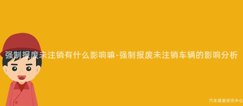 强制报废未注销有什么影响嘛-强制报废未注销车辆的影响分析