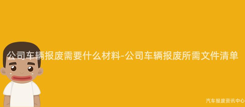 公司车辆报废需要什么材料-公司车辆报废所需文件清单