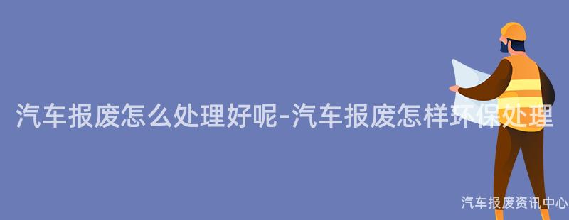 汽车报废怎么处理好呢-汽车报废怎样环保处理
