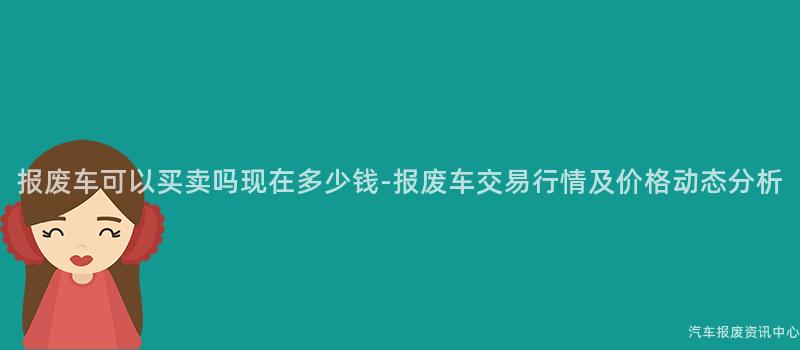 报废车可以买卖吗现在多少钱-报废车交易行情及价格动态分析