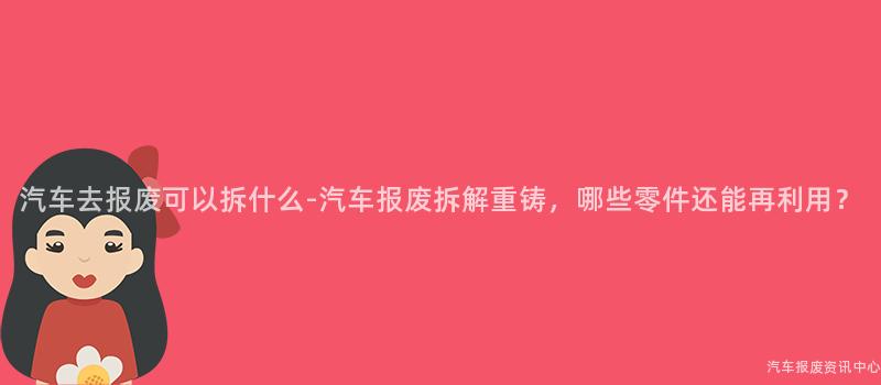 汽车去报废可以拆什么-汽车报废拆解重铸，哪些零件还能再利用？