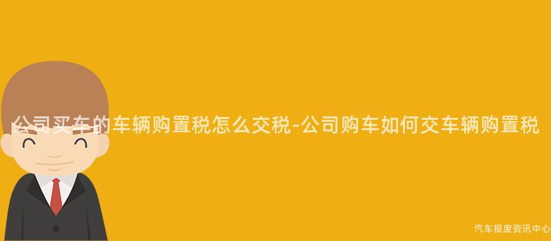 公司买车的车辆购置税怎么交税-公司购车如何交车辆购置税
