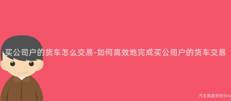 买公司户的货车怎么交易-如何高效地完成买公司户的货车交易
