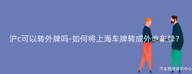 沪c可以转外牌吗-如何将上海车牌转成外地车牌？