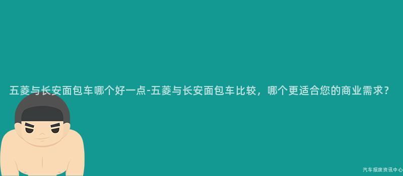 五菱与长安面包车哪个好一点-五菱与长安面包车比较，哪个更适合您的商业需求？