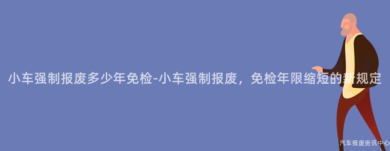 小车强制报废多少年免检-小车强制报废，免检年限缩短的新规定