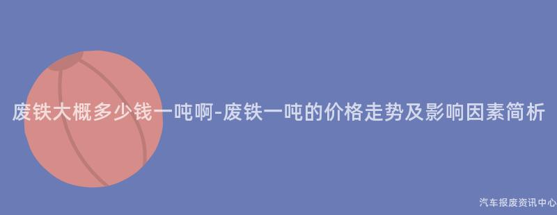 废铁大概多少钱一吨啊-废铁一吨的价格走势及影响因素简析