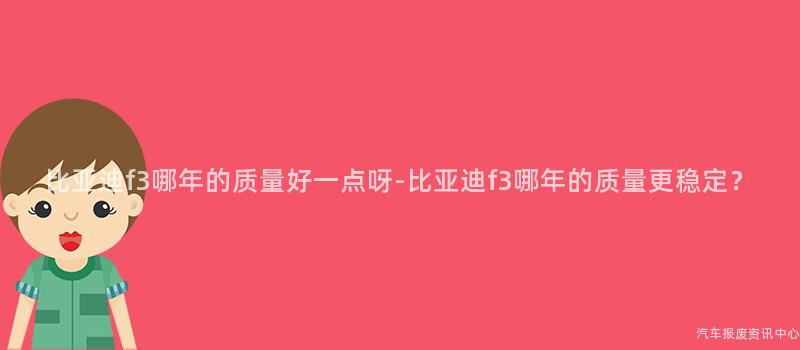 比亚迪f3哪年的质量好一点呀-比亚迪f3哪年的质量更稳定？