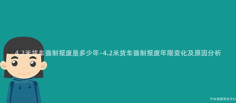 4.2米货车强制报废是多少年-4.2米货车强制报废年限变化及原因分析