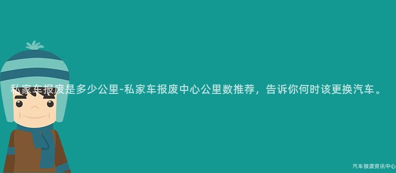 私家车报废是多少公里-私家车报废中心公里数推荐，告诉你何时该更换汽车。