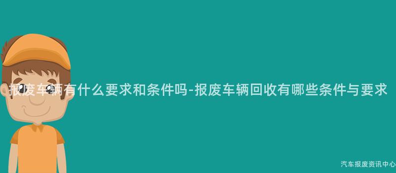 报废车辆有什么要求和条件吗-报废车辆回收有哪些条件与要求