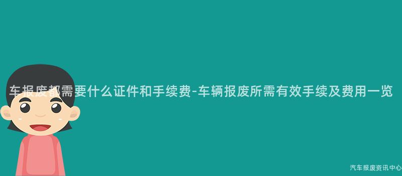 车报废都需要什么证件和手续费-车辆报废所需有效手续及费用一览