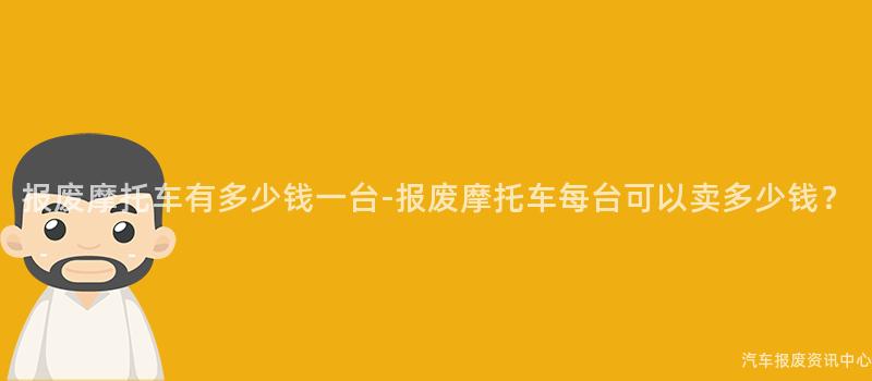 报废摩托车有多少钱一台-报废摩托车每台可以卖多少钱？