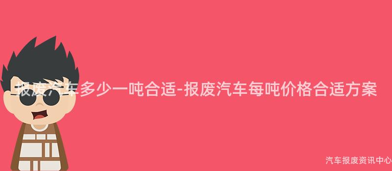 报废汽车多少一吨合适-报废汽车每吨价格合适方案