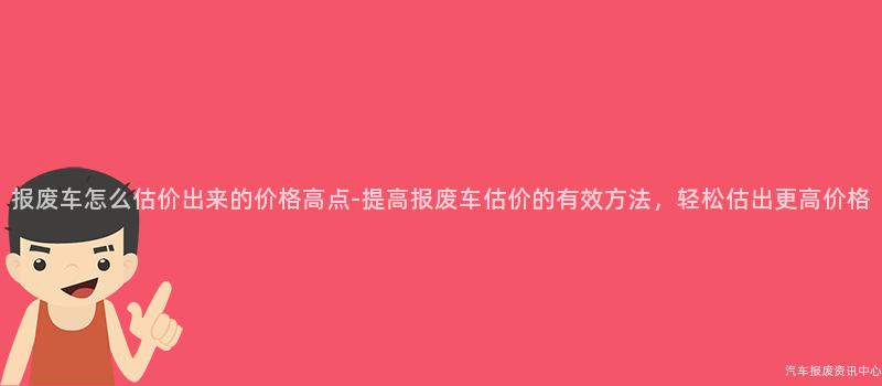 报废车怎么估价出来的价格高点-提高报废车估价的有效方法，轻松估出更高价格