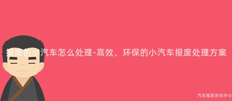 报废的小汽车怎么处理-高效、环保的小汽车报废处理方案
