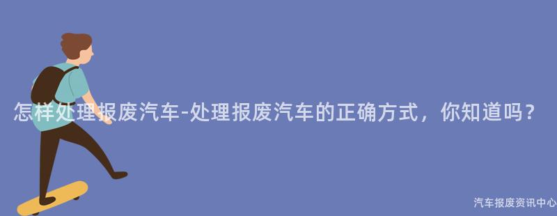怎样处理报废汽车-处理报废汽车的正确方式，你知道吗？