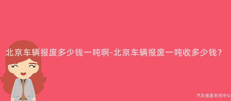 北京车辆报废多少钱一吨啊-北京车辆报废一吨收多少钱？