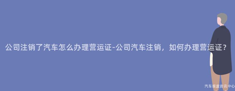 公司注销了汽车怎么办理营运证-公司汽车注销，如何办理营运证？