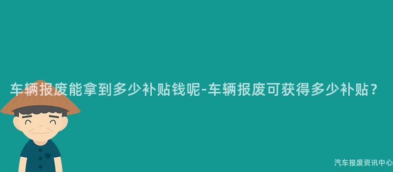 车辆报废能拿到多少补贴钱呢-车辆报废可获得多少补贴？