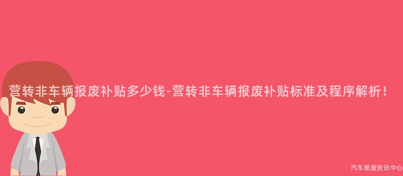营转非车辆报废补贴多少钱-营转非车辆报废补贴标准及程序解析！