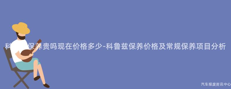 科鲁兹保养贵吗现在价格多少-科鲁兹保养价格及常规保养项目分析