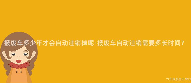 报废车多少年才会自动注销掉呢-报废车自动注销需要多长时间？