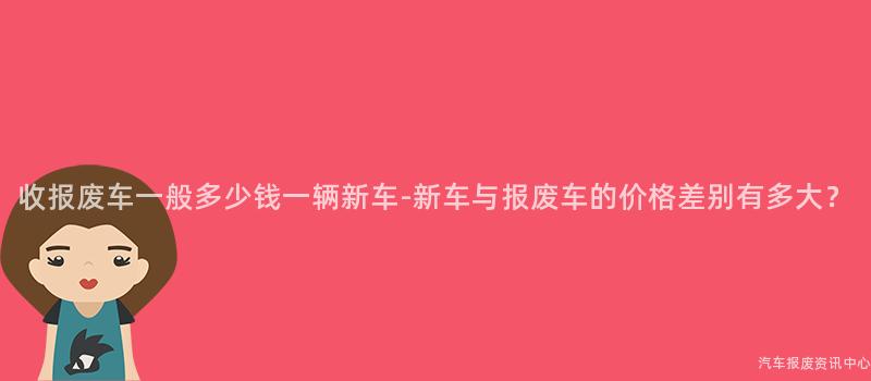 收报废车一般多少钱一辆新车-新车与报废车的价格差别有多大？