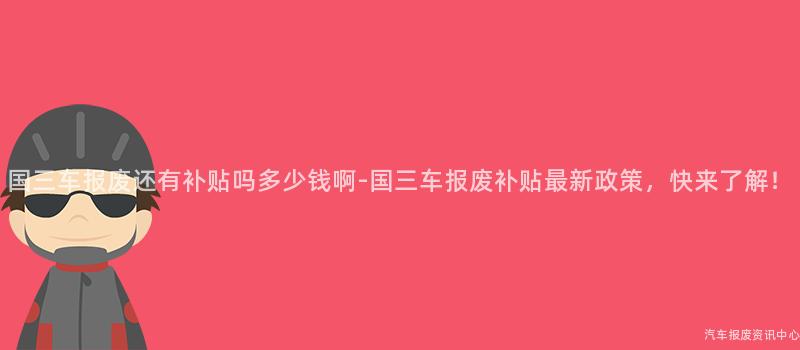 国三车报废还有补贴吗多少钱啊-国三车报废补贴最新政策，快来了解！