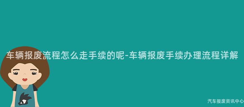 车辆报废流程怎么走手续的呢-车辆报废手续办理流程详解