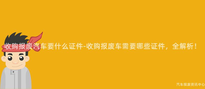 收购报废汽车要什么证件-收购报废车需要哪些证件，全解析！