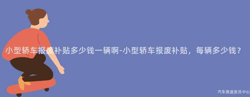 小型轿车报废补贴多少钱一辆啊-小型轿车报废补贴，每辆多少钱？