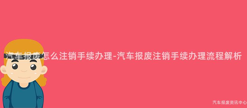 汽车报废怎么注销手续办理-汽车报废注销手续办理流程解析