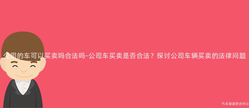公司的车可以买卖吗合法吗-公司车买卖是否合法？探讨公司车辆买卖的法律问题
