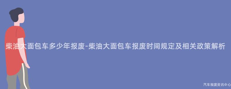 柴油大面包车多少年报废-柴油大面包车报废时间规定及相关政策解析