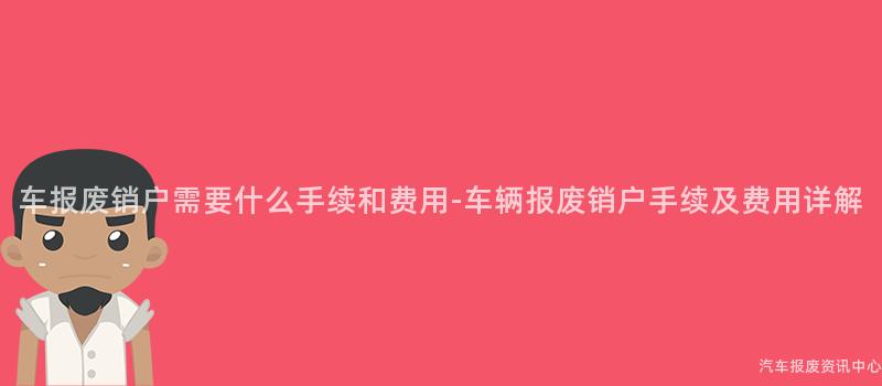 车报废销户需要什么手续和费用-车辆报废销户手续及费用详解