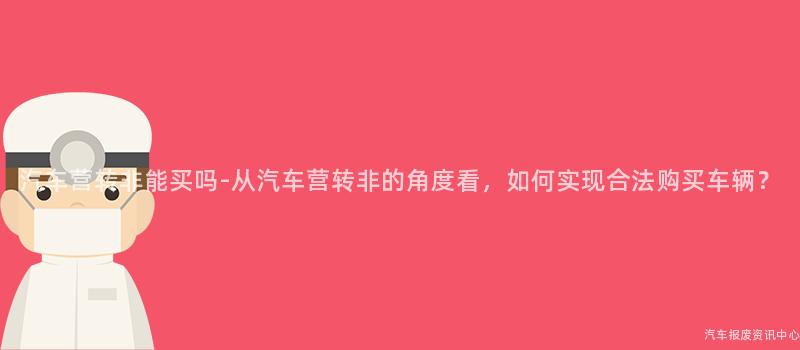 汽车营转非能买吗-从汽车营转非的角度看，如何实现合法购买车辆？