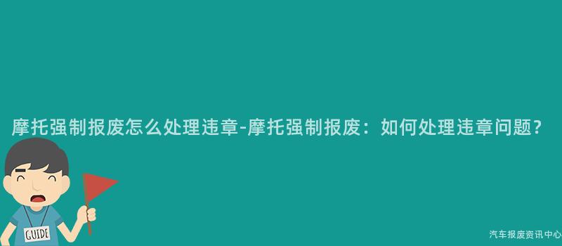 摩托强制报废怎么处理违章-摩托强制报废：如何处理违章问题？