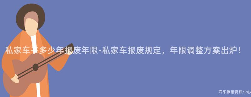 私家车子多少年报废年限-私家车报废规定，年限调整方案出炉！