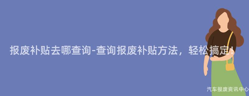 报废补贴去哪查询-查询报废补贴方法，轻松搞定！