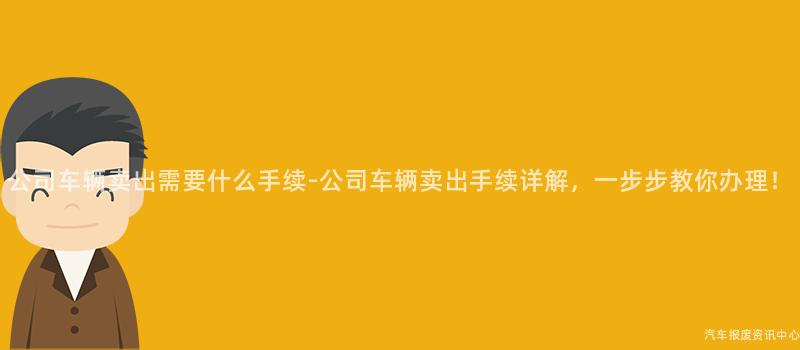 公司车辆卖出需要什么手续-公司车辆卖出手续详解，一步步教你办理！