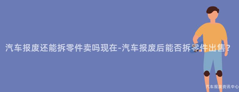 汽车报废还能拆零件卖吗现在-汽车报废后能否拆零件出售？