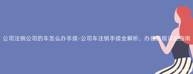 公司注销公司的车怎么办手续-公司车注销手续全解析，办理流程详细指南